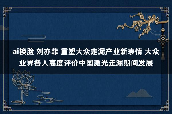 ai换脸 刘亦菲 重塑大众走漏产业新表情 大众业界各人高度评价中国激光走漏期间发展