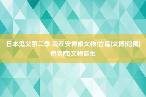 日本鬼父第二季 我在安博修文物|古籍|文博|馆藏|博物院|文物诞生