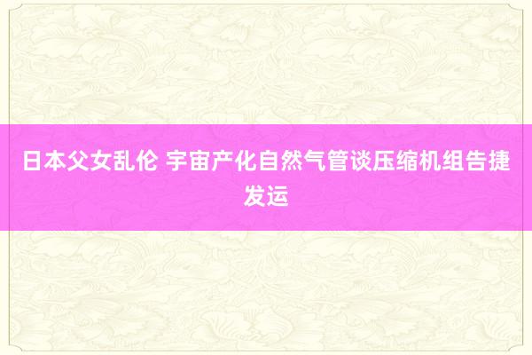 日本父女乱伦 宇宙产化自然气管谈压缩机组告捷发运