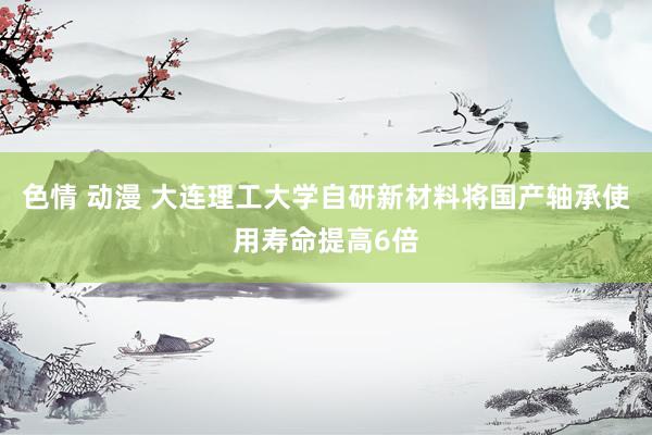 色情 动漫 大连理工大学自研新材料将国产轴承使用寿命提高6倍