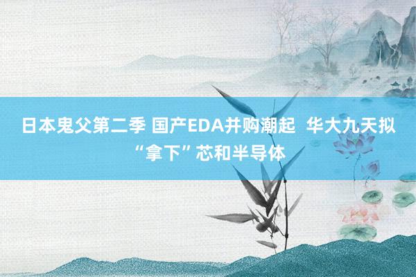 日本鬼父第二季 国产EDA并购潮起  华大九天拟“拿下”芯和半导体