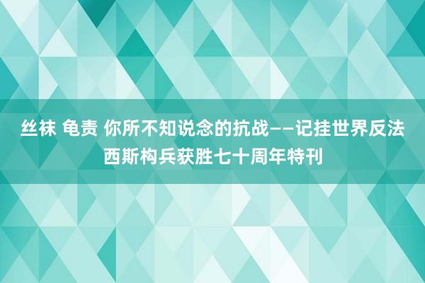 丝袜 龟责 你所不知说念的抗战——记挂世界反法西斯构兵获胜七十周年特刊