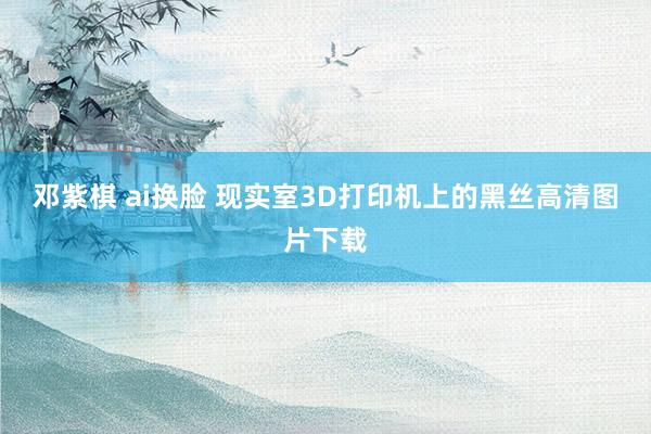 邓紫棋 ai换脸 现实室3D打印机上的黑丝高清图片下载