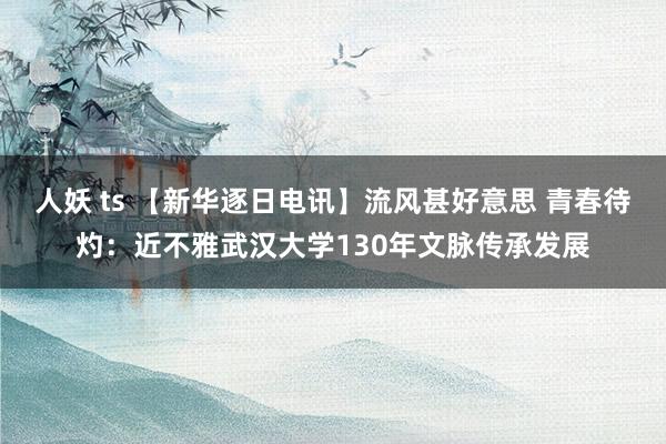 人妖 ts 【新华逐日电讯】流风甚好意思 青春待灼：近不雅武汉大学130年文脉传承发展