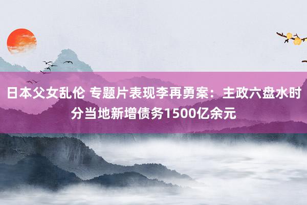 日本父女乱伦 专题片表现李再勇案：主政六盘水时分当地新增债务1500亿余元