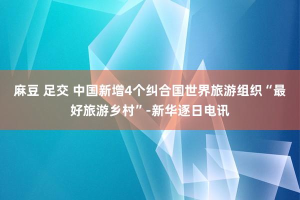 麻豆 足交 中国新增4个纠合国世界旅游组织“最好旅游乡村”-新华逐日电讯