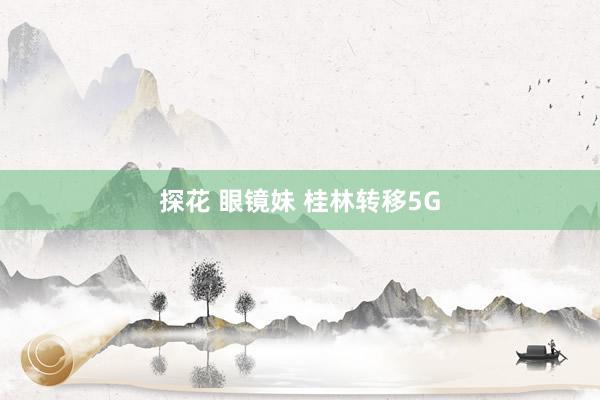 探花 眼镜妹 桂林转移5G