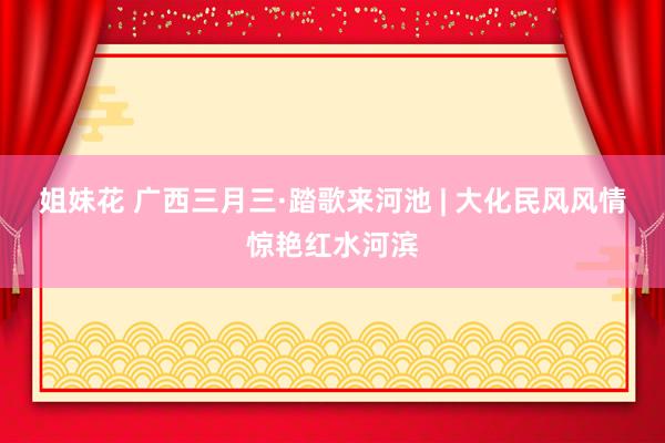 姐妹花 广西三月三·踏歌来河池 | 大化民风风情惊艳红水河滨