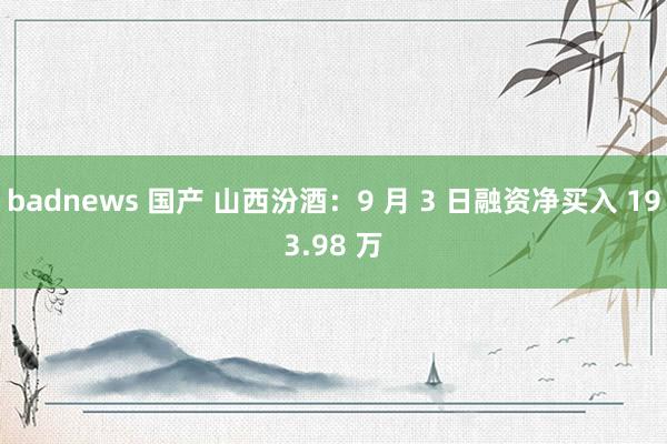 badnews 国产 山西汾酒：9 月 3 日融资净买入 193.98 万