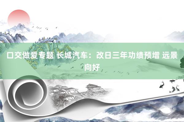 口交做爱专题 长城汽车：改日三年功绩预增 远景向好
