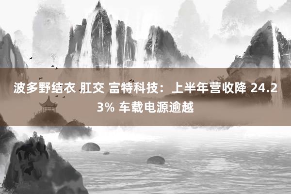 波多野结衣 肛交 富特科技：上半年营收降 24.23% 车载电源逾越