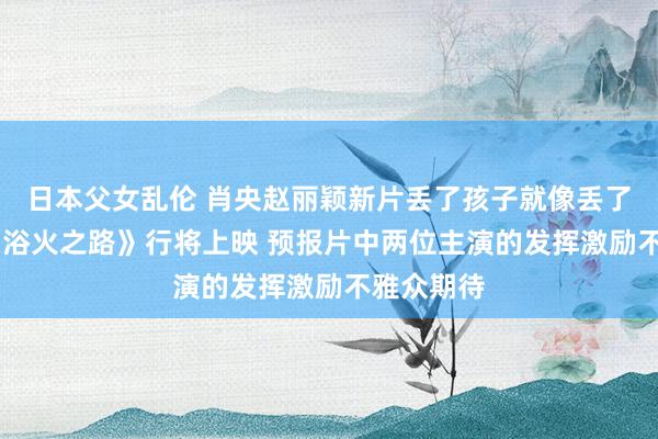 日本父女乱伦 肖央赵丽颖新片丢了孩子就像丢了魂 电影《浴火之路》行将上映 预报片中两位主演的发挥激励不雅众期待