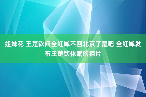 姐妹花 王楚钦问全红婵不回北京了是吧 全红婵发布王楚钦休眠的相片