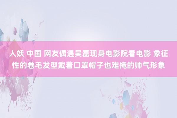 人妖 中国 网友偶遇吴磊现身电影院看电影 象征性的卷毛发型戴着口罩帽子也难掩的帅气形象