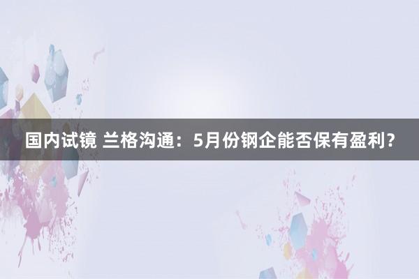 国内试镜 兰格沟通：5月份钢企能否保有盈利？