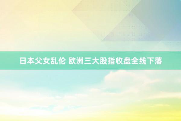 日本父女乱伦 欧洲三大股指收盘全线下落