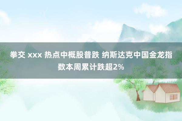 拳交 xxx 热点中概股普跌 纳斯达克中国金龙指数本周累计跌超2%