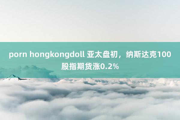 porn hongkongdoll 亚太盘初，纳斯达克100股指期货涨0.2%