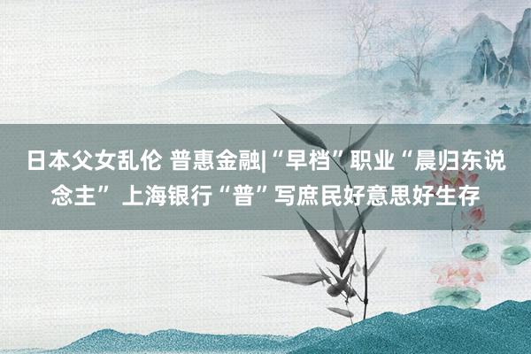 日本父女乱伦 普惠金融|“早档”职业“晨归东说念主” 上海银行“普”写庶民好意思好生存