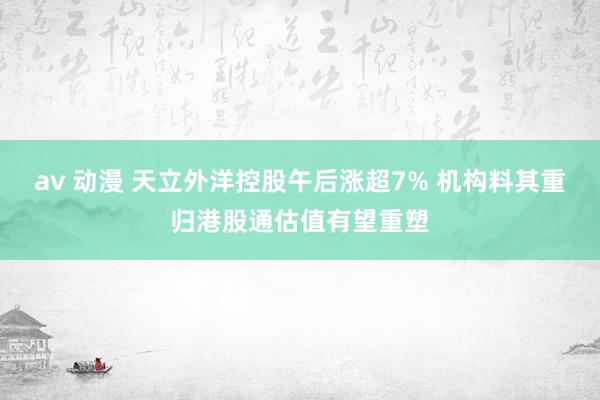 av 动漫 天立外洋控股午后涨超7% 机构料其重归港股通估值有望重塑