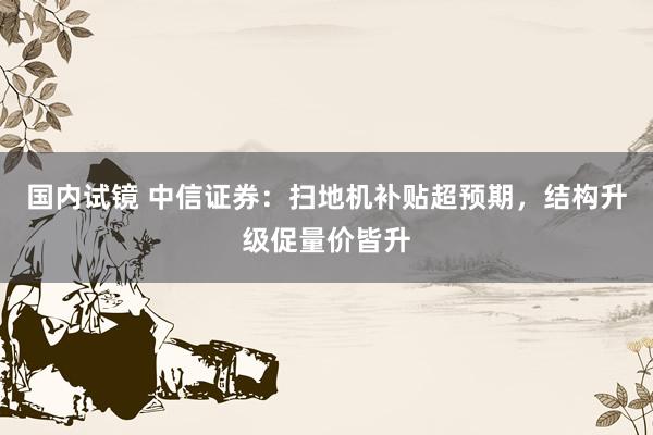 国内试镜 中信证券：扫地机补贴超预期，结构升级促量价皆升