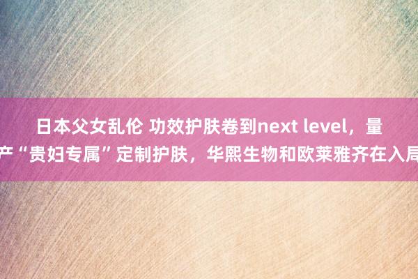日本父女乱伦 功效护肤卷到next level，量产“贵妇专属”定制护肤，华熙生物和欧莱雅齐在入局