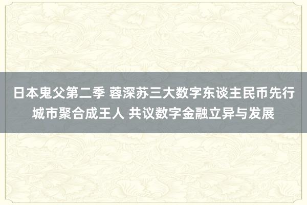 日本鬼父第二季 蓉深苏三大数字东谈主民币先行城市聚合成王人 共议数字金融立异与发展