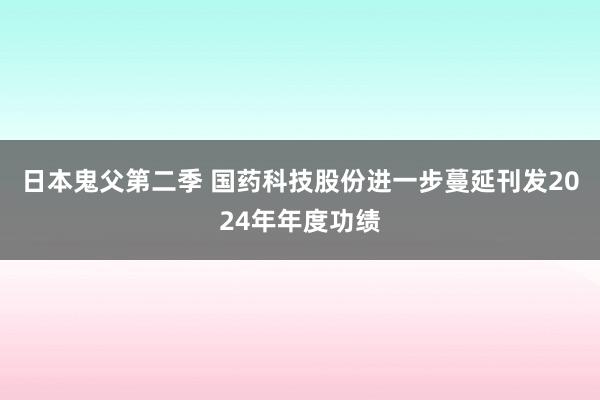 日本鬼父第二季 国药科技股份进一步蔓延刊发2024年年度功绩
