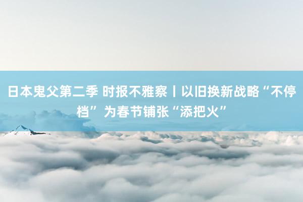 日本鬼父第二季 时报不雅察丨以旧换新战略“不停档” 为春节铺张“添把火”