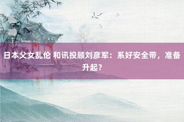 日本父女乱伦 和讯投顾刘彦军：系好安全带，准备升起？