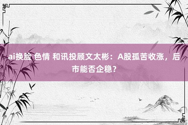 ai换脸 色情 和讯投顾文太彬：A股孤苦收涨，后市能否企稳？