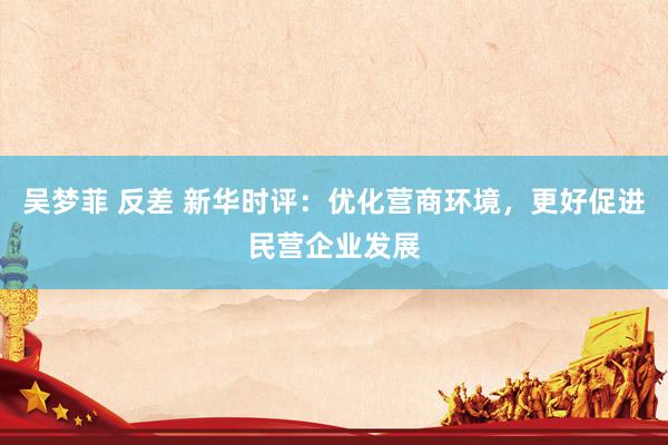 吴梦菲 反差 新华时评：优化营商环境，更好促进民营企业发展