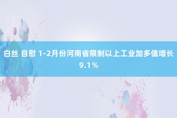 白丝 自慰 1-2月份河南省限制以上工业加多值增长9.1％